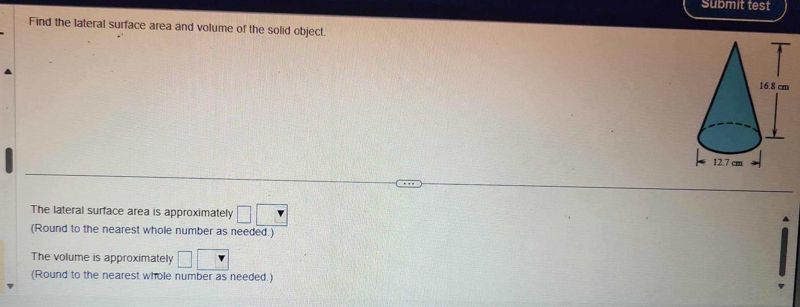 Submit test 
Find the lateral surface area and volume of the solid object. 
The lateral surface area is approximately □ □
A 
(Round to the nearest whole number as needed.) 
The volume is approximately □ □
(Round to the nearest whole number as needed.)