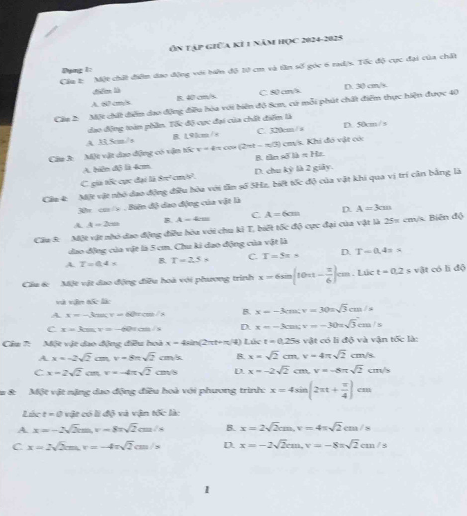 Ôn tập giữa kỉ 1 năm học 2024-2025
Cầu 1: Một chất điểm dao động với biên độ 10 cm và tần số góc 6 rad/s. Tốc độ cực đại của chất
Dụng 1:
diē là
A. 60 cm/s B. 40 cm/s. C. 80 cm/s. D. 30 cm/s.
Câu 2: Một chất diểm dao động điều hòa với biên độ 8cm, cứ mỗi phút chất điểm thực hiện được 40
dao động toàn phần. Tốc độ cực đại của chất điểm là
A. 33.5cm/s B. 19km/s C. 320cm/ s D. 50cm/s
Câu 3: Một vật dao động có vận tốc v=4π cos (2π t-π /3) cm/s. Khi đó vật có:
B. tần s6thapprox Ht
A. biên độ là 4cm
C. gia tốc cực đại là 8π^2 cm 5² D. chu kỳ là 2 giảy.
Cầu 4: Một vật nhỏ dao động điều hòa với tần số 5Hz, biết tốc độ của vật khi qua vị trí cân bằng là
30π cm /s . Biên độ dao động của vật là
A A=2cm B. A=4cm C. A=6cm D. A=3cm
Cầu 3: Một vật nhỏ dao động điều hòa với chu kỉ T, biết tốc độ cực đại của vật là 25π cm/s. Biên độ
dao động của vật là 5 cm. Chu ki dao động của vật là
A T=0.4* B. T=2.5* C. T=5π s D. T=0.4π s
Cầu 6: Một vật đao động điều hoà với phương trình x=6sin (10π t- π /6 )cm. Lúc t=0.2s vật có li độ
và vận tốc làc
A. x=-3csc v=60π cm/s
B. x=-3cm;v=30=sqrt(3)cm/s
C x=3cos ;v=-60π cm/s
D. x=-3cm;v=-30π sqrt(3)cm/s
Câu 7: Một vật dao động điều hoà x=4sin (2π t+π /4) Lúc t=0.25s vật có lì độ và vận tốc là:
A x=-2sqrt(2) C v=8π sqrt(2)cm/s B. x=sqrt(2)cm,v=4π sqrt(2)cm/s.
C x=2sqrt(2)cm,v=-4π sqrt(2)cm/s
D. x=-2sqrt(2)cm,v=-8π sqrt(2)cm/s
&: Một vật nặng dao động điều hoà với phương trình: x=4sin (2π t+ π /4 )cm
Lúc t=0 vật có lì độ và vận tốc là:
A x=-2sqrt(2)cm,v=8π sqrt(2)cm/s
B. x=2sqrt(2)cm,v=4π sqrt(2)cm/s
C x=2sqrt(2)cm,r=-4π sqrt(2)cm/s
D. x=-2sqrt(2)cm,v=-8π sqrt(2)cm/s
1