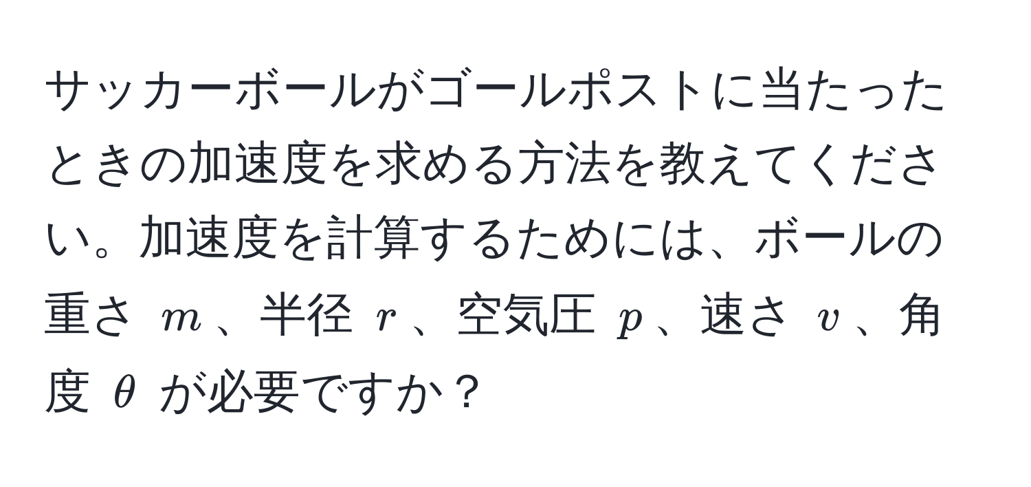 サッカーボールがゴールポストに当たったときの加速度を求める方法を教えてください。加速度を計算するためには、ボールの重さ $m$、半径 $r$、空気圧 $p$、速さ $v$、角度 $θ$ が必要ですか？