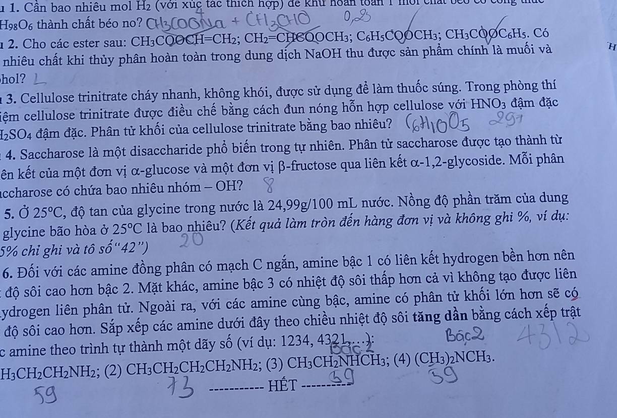 Cân bao nhiêu mol H₂ (với xúc tác thích hợp) để khu hoàn toàn 1 mời chất beo có công thức
H98O6 thành chất béo no? C
1  2. Cho các ester sau: CH₃CQOCH =CH_2; CH_2=C HCOOCH₃; C₆H₅COÓCH₃; CH_3 COOC₆H₅. Có
nhiêu chất khi thủy phân hoàn toàn trong dung dịch NaOH thu được sản phẩm chính là muối và ´H
hol?
n 3. Cellulose trinitrate cháy nhanh, không khói, được sử dụng để làm thuốc súng. Trong phòng thí
tiệm cellulose trinitrate được điều chế bằng cách đun nóng hỗn hợp cellulose với HNO_3 đậm đặc
H2SO4 đậm đặc. Phân tử khối của cellulose trinitrate bằng bao nhiêu?
a 4. Saccharose là một disaccharide phổ biến trong tự nhiên. Phân tử saccharose được tạo thành từ
ên kết của một đơn vị α-glucose và một đơn vị β-fructose qua liên kết α-1,2-glycoside. Mỗi phân
accharose có chứa bao nhiêu nhóm - OH?
5. Ở 25°C , độ tan của glycine trong nước là 24,99g/100 mL nước. Nồng độ phần trăm của dung
glycine bão hòa ở 25°C là bao nhiêu? (Kết quả làm tròn đến hàng đơn vị và không ghi %, ví dụ:
5% chỉ ghi và tô số'' 42°
6. Đối với các amine đồng phân có mạch C ngắn, amine bậc 1 có liên kết hydrogen bền hơn nên
t độ sôi cao hơn bậc 2. Mặt khác, amine bậc 3 có nhiệt độ sôi thấp hơn cả vì không tạo được liên
Lydrogen liên phân tử. Ngoài ra, với các amine cùng bậc, amine có phân tử khối lớn hơn sẽ có
độ sôi cao hơn. Sắp xếp các amine dưới đây theo chiều nhiệt độ sôi tăng dần bằng cách xếp trật
c amine theo trình tự thành một dãy số (ví dụ: 1234, 4321,...):
H_3CH_2CH_2NH_2; (2) CH_3CH_2CH_2CH_2NH_2; (3) CH₃CH₂NHCH₃; (4) (CH₃)₂NCH₃.
-------- HÉt --