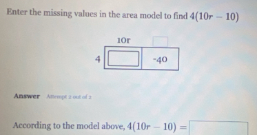 Enter the missing values in the area model to find 4(10r-10)
Answer Attempt 2 out of 2 
According to the model above, 4(10r-10)=□