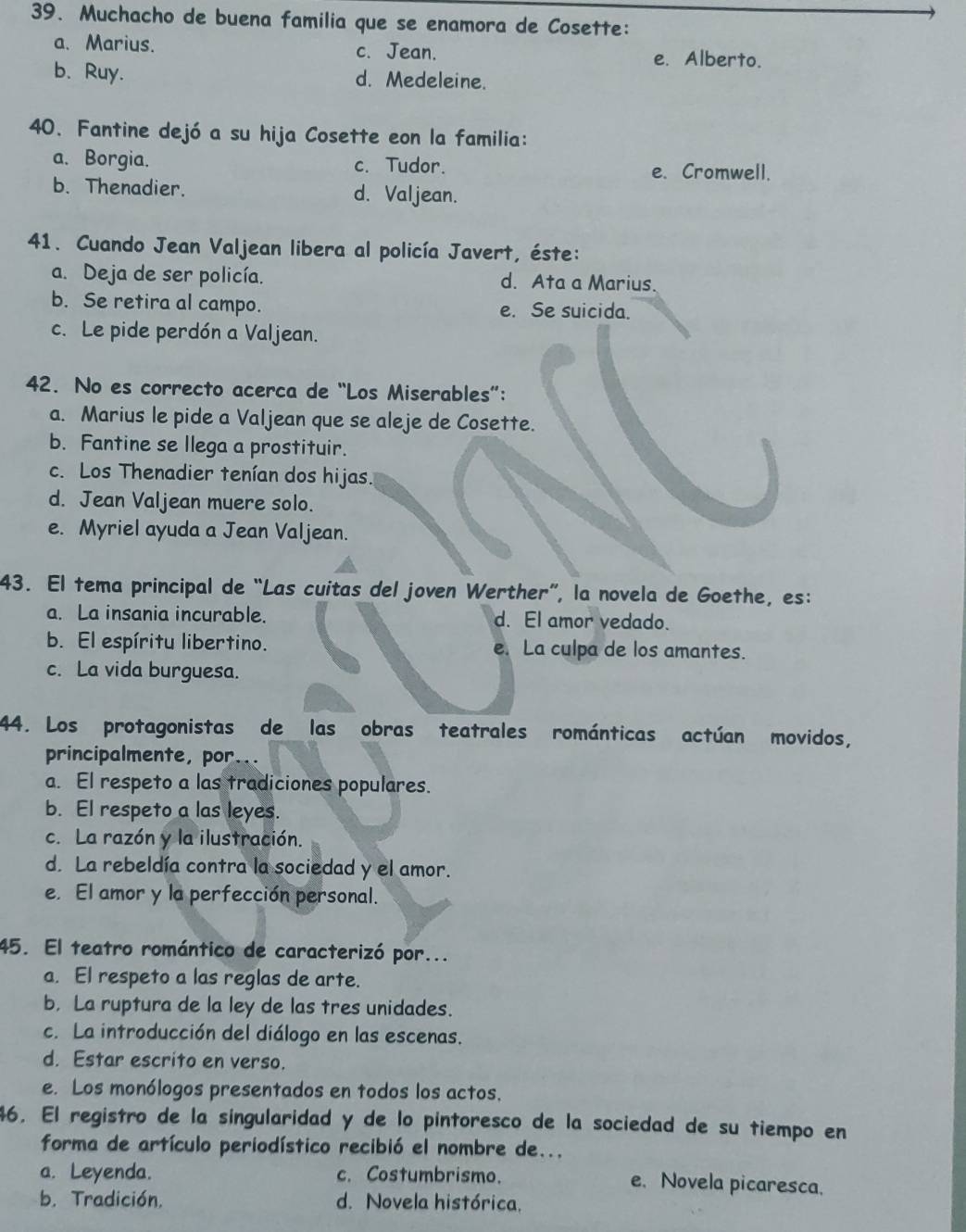 Muchacho de buena familia que se enamora de Cosette:
a. Marius. c. Jean. e. Alberto.
b. Ruy. d. Medeleine.
40. Fantine dejó a su hija Cosette eon la familia:
a. Borgia. c. Tudor. e. Cromwell.
b. Thenadier. d. Valjean.
41. Cuando Jean Valjean libera al policía Javert, éste:
a. Deja de ser policía. d. Ata a Marius.
b. Se retira al campo. e. Se suicida.
c. Le pide perdón a Valjean.
42. No es correcto acerca de “Los Miserables”:
a. Marius le pide a Valjean que se aleje de Cosette.
b. Fantine se llega a prostituir.
c. Los Thenadier tenían dos hijas.
d. Jean Valjean muere solo.
e. Myriel ayuda a Jean Valjean.
43. El tema principal de “Las cuitas del joven Werther”, la novela de Goethe, es:
a. La insania incurable. d. El amor vedado.
b. El espíritu libertino. e. La culpa de los amantes.
c. La vida burguesa.
44. Los protagonistas de las obras teatrales románticas actúan movidos,
principalmente, por...
a. El respeto a las tradiciones populares.
b. El respeto a las leyes.
c. La razón y la ilustración.
d. La rebeldía contra la sociedad y el amor.
e. El amor y la perfección personal.
45. El teatro romántico de caracterizó por...
a. El respeto a las reglas de arte.
b. La ruptura de la ley de las tres unidades.
c. La introducción del diálogo en las escenas.
d. Estar escrito en verso.
e. Los monólogos presentados en todos los actos.
46. El registro de la singularidad y de lo pintoresco de la sociedad de su tiempo en
forma de artículo periodístico recibió el nombre de...
a. Leyenda. c. Costumbrismo. e. Novela picaresca.
b. Tradición. d. Novela histórica.