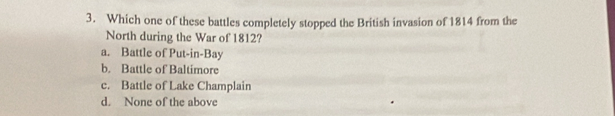 Which one of these battles completely stopped the British invasion of 1814 from the
North during the War of 1812?
a. Battle of Put-in-Bay
b. Battle of Baltimore
c. Battle of Lake Champlain
d. None of the above