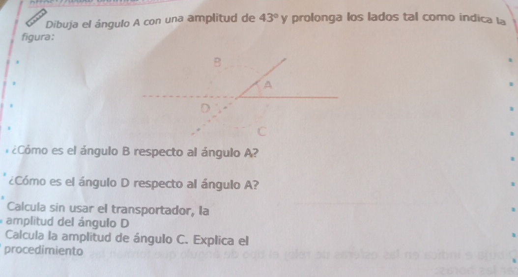 Dibuja el ángulo A con una amplitud de 43°y prolonga los lados tal como indica la 
figura: 
1 
1 
¿ Cómo es el ángulo B respecto al ángulo A? 
¿Cómo es el ángulo D respecto al ángulo A? 
Calcula sin usar el transportador, la 
amplitud del ángulo D
Calcula la amplitud de ángulo C. Explica el 
procedimiento