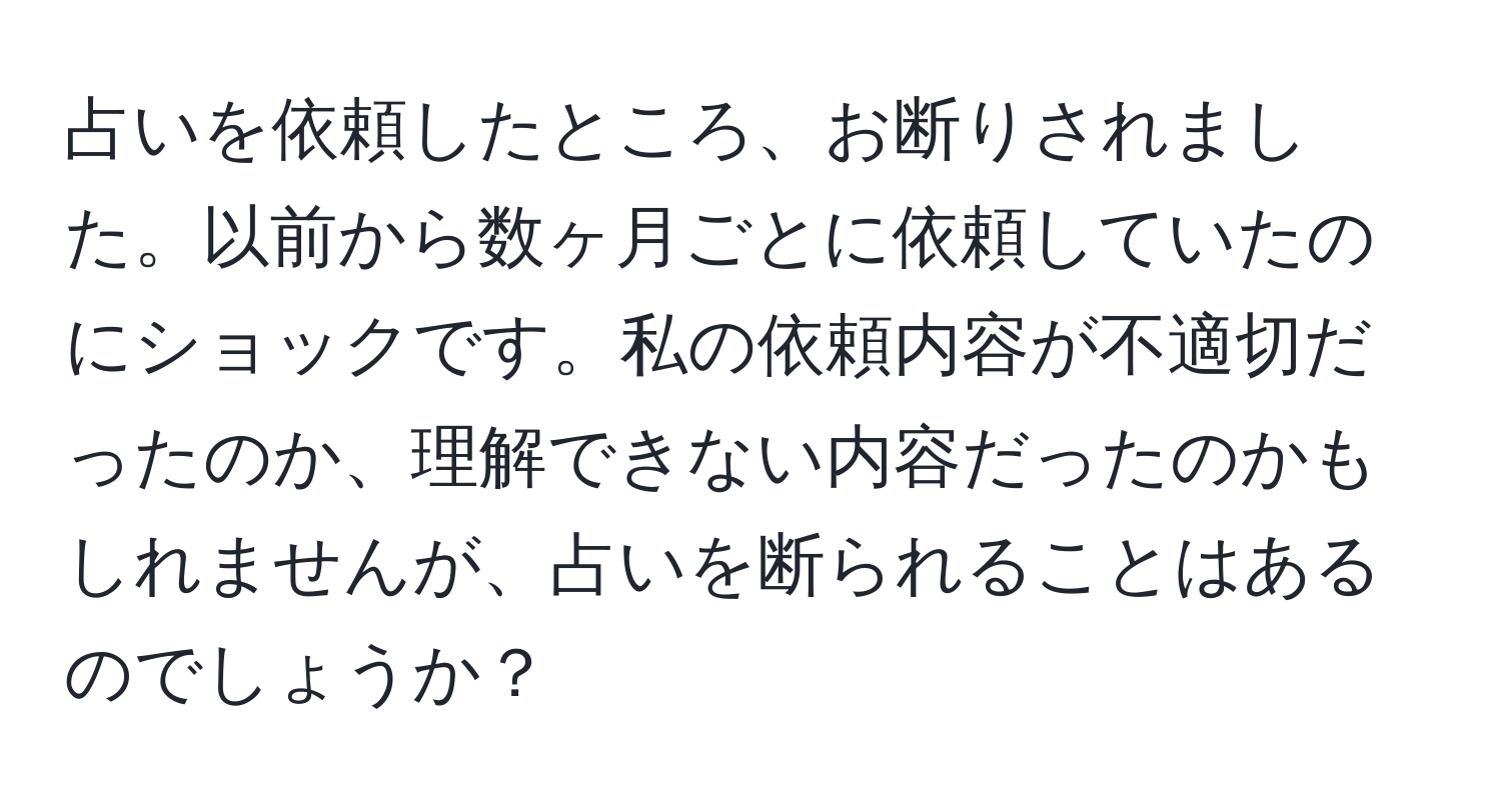 占いを依頼したところ、お断りされました。以前から数ヶ月ごとに依頼していたのにショックです。私の依頼内容が不適切だったのか、理解できない内容だったのかもしれませんが、占いを断られることはあるのでしょうか？