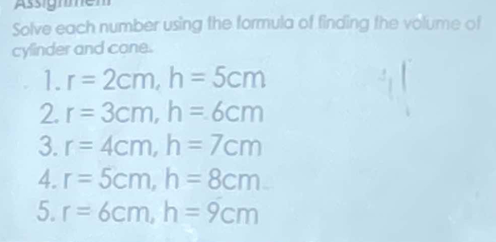 Assignmem 
Solve each number using the formula of finding the volume of 
cylinder and cone. 
1. r=2cm, h=5cm
2. r=3cm, h=6cm
3. r=4cm, h=7cm
4. r=5cm, h=8cm
5. r=6cm, h=9cm