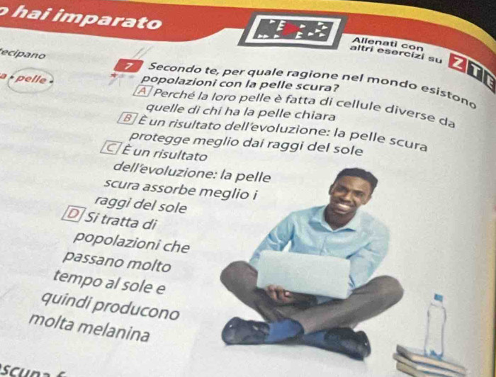 hai imparato
Allenati con
altri esercizi su ZTF
ecipano 7 Secondo te, per quale ragione nel mondo esistono
popolazioni con la pelle scura?
a pelle A Perché la loro pelle è fatta di cellule diverse da
quelle di chí ha la pelle chiara
É É un risultato dell'evoluzione: la pelle scura
protegge meglio dai raggi del sole
É un risultato
dell'evoluzione: la pelle
scura assorbe meglio i
raggi del sole
D Si tratta di
popolazioni che
passano molto
tempo al sole e
quindi producono
molta melanina
sc u na