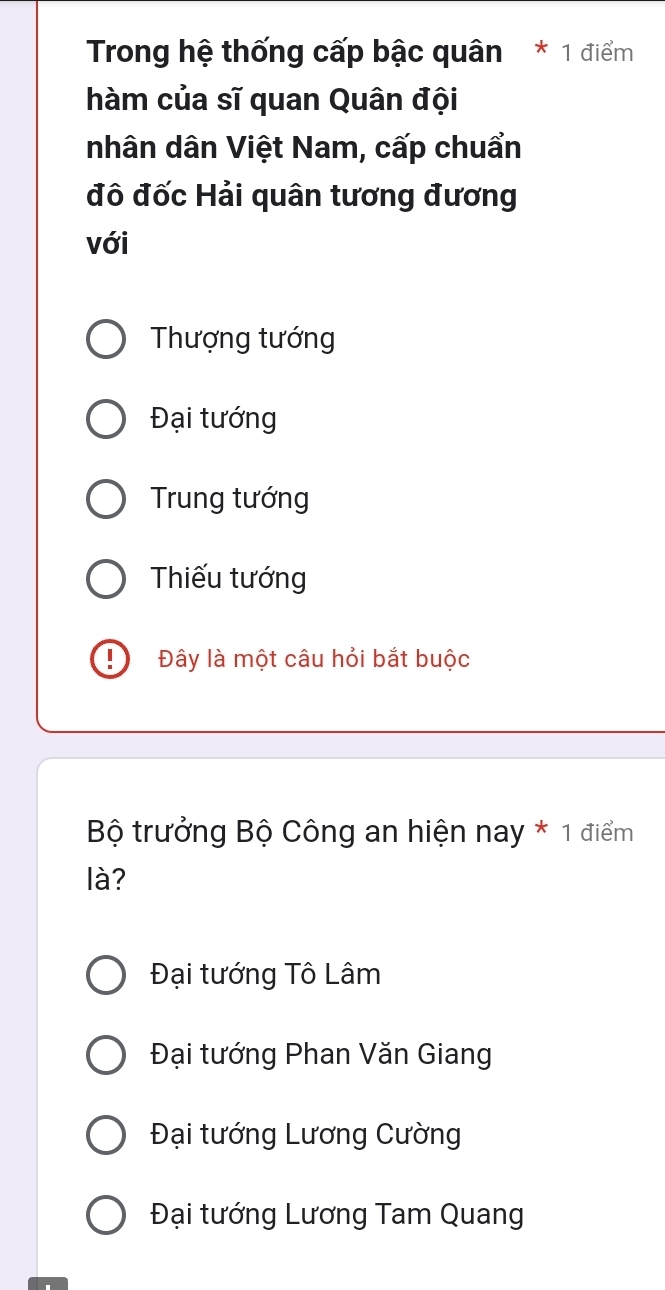 Trong hệ thống cấp bậc quân * 1 điểm
hàm của sĩ quan Quân đội
nhân dân Việt Nam, cấp chuẩn
đô đốc Hải quân tương đương
với
Thượng tướng
Đại tướng
Trung tướng
Thiếu tướng
! Đây là một câu hỏi bắt buộc
Bộ trưởng Bộ Công an hiện nay * 1 điểm
là?
Đại tướng Tô Lâm
Đại tướng Phan Văn Giang
Đại tướng Lương Cường
Đại tướng Lương Tam Quang