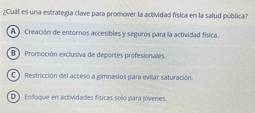 ¿Cuál es una estrategia clave para promover la actividad física en la salud pública?
A ) Creación de entornos accesibles y seguros para la actividad física.
B ) Promoción exclusiva de deportes profesionales.
C ) Restricción del acceso a gimnasios para evitar saturación.
D ) Enfoque en actividades físicas solo para jóvenes.