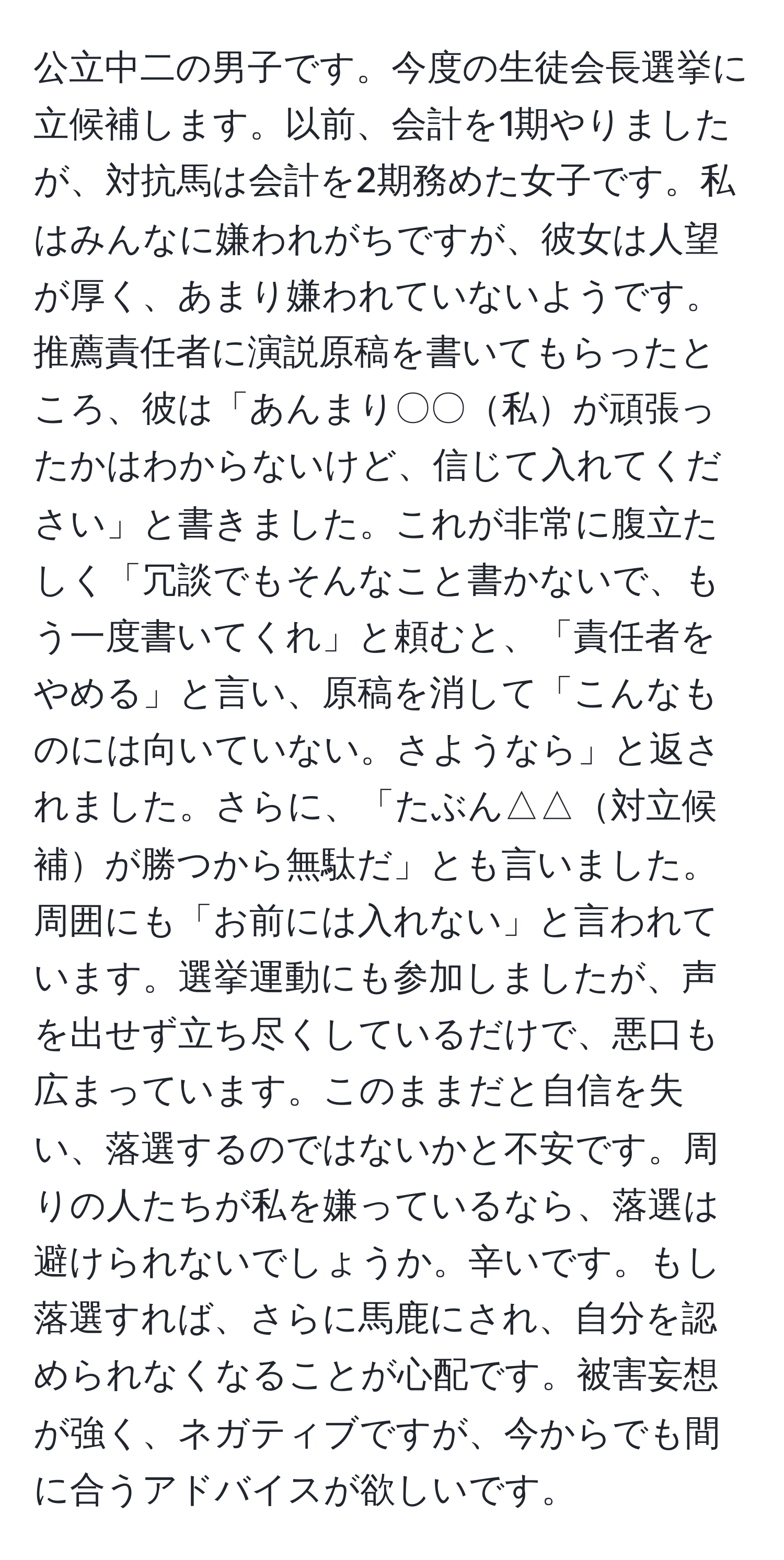 公立中二の男子です。今度の生徒会長選挙に立候補します。以前、会計を1期やりましたが、対抗馬は会計を2期務めた女子です。私はみんなに嫌われがちですが、彼女は人望が厚く、あまり嫌われていないようです。推薦責任者に演説原稿を書いてもらったところ、彼は「あんまり〇〇私が頑張ったかはわからないけど、信じて入れてください」と書きました。これが非常に腹立たしく「冗談でもそんなこと書かないで、もう一度書いてくれ」と頼むと、「責任者をやめる」と言い、原稿を消して「こんなものには向いていない。さようなら」と返されました。さらに、「たぶん△△対立候補が勝つから無駄だ」とも言いました。周囲にも「お前には入れない」と言われています。選挙運動にも参加しましたが、声を出せず立ち尽くしているだけで、悪口も広まっています。このままだと自信を失い、落選するのではないかと不安です。周りの人たちが私を嫌っているなら、落選は避けられないでしょうか。辛いです。もし落選すれば、さらに馬鹿にされ、自分を認められなくなることが心配です。被害妄想が強く、ネガティブですが、今からでも間に合うアドバイスが欲しいです。