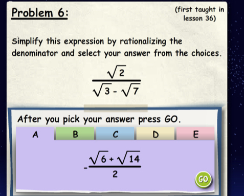 Problem 6: (first taught in
lesson 36)
Simplify this expression by rationalizing the
denominator and select your answer from the choices.
 sqrt(2)/sqrt(3)-sqrt(7) 