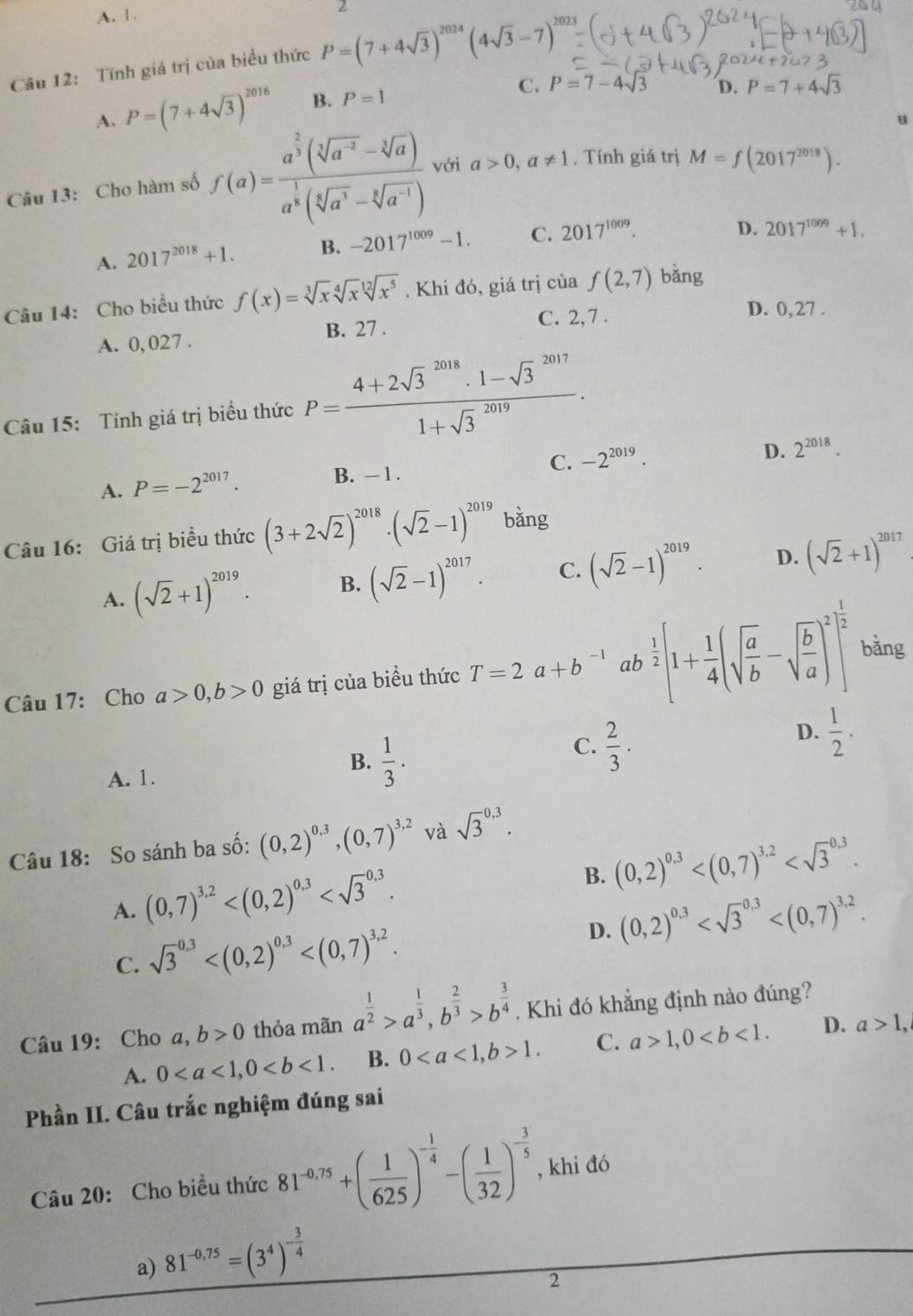 A. 1.
2
Câu 12: Tính giá trị của biểu thức P=(7+4sqrt(3))^2024(4sqrt(3)-7)^2023
A. P=(7+4sqrt(3))^2016 B. P=1
C. P=7-4sqrt(3) D. P=7+4sqrt(3)
u
Câu 13: Cho hàm số f(a)=frac a^(frac 2)3(sqrt[3](a^(-2))-sqrt[3](a))a^(frac 1)8(sqrt[5](a^3)-sqrt[6](a^(-1))) với a>0,a!= 1. Tính giá trị M=f(2017^(2018)).
A. 2017^(2018)+1. B. -2017^(1009)-1. C. 2017^(1009).
D. 2017^(1009)+1.
Câu 14: Cho biểu thức f(x)=sqrt[3](x)sqrt[4](x)sqrt[12](x^5). Khi đó, giá trị của f(2,7) bǎng
C. 2,7 . D. 0, 27 .
A. 0, 027 . B. 27 .
Câu 15: Tính giá trị biểu thức P=frac (4+2sqrt(3)^(2018)· 1-sqrt 3^((2017))(1+sqrt 3)^(2019)).
A. P=-2^(2017). B. - 1 . C. -2^(2019).
D. 2^(2018).
Câu 16: Giá trị biểu thức (3+2sqrt(2))^2018· (sqrt(2)-1)^2019b ằng
A. (sqrt(2)+1)^2019. B. (sqrt(2)-1)^2017. C. (sqrt(2)-1)^2019. D. (sqrt(2)+1)^2017
Câu 17: Cho a>0,b>0 giá trị của biều thức T=2a+b^(-1) ab  1/2 [1+ 1/4 (sqrt(frac a)b-sqrt(frac b)a)^2]^ 1/2  bǎng
C.  2/3 .
D.  1/2 .
A. 1.
B.  1/3 .
Câu 18: So sánh ba số: (0,2)^0,3,(0,7)^3,2 và sqrt 3^((0.3).
B. (0,2)^0,3)
A. (0,7)^3.2
D. (0,2)^0,3
C. sqrt 3^((0.3)
Câu 19: Cho a, b>0 thỏa mãn a^frac 1)2>a^(frac 1)3,b^(frac 2)3>b^(frac 3)4. Khi đó khẳng định nào đúng?
A. 0 B. 01. C. a>1,0 D. a>1,
Phần II. Câu trắc nghiệm đúng sai
Câu 20: Cho biểu thức 81^(-0.75)+( 1/625 )^- 1/4 -( 1/32 )^- 3/5  , khi đó
a) 81^(-0,75)=(3^4)^- 3/4 
2