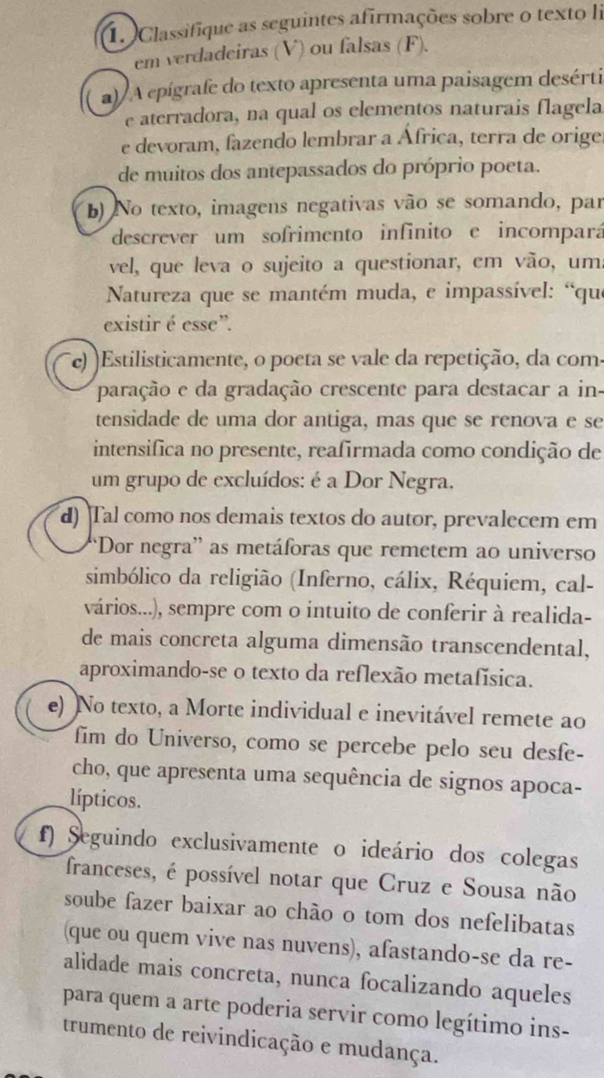 Classifique as seguintes afirmações sobre o texto li
em verdadeiras (V) ou falsas (F).
a)  A epígrafe do texto apresenta uma paisagem desérti
e aterradora, na qual os elementos naturais flagela
e devoram, fazendo lembrar a África, terra de orige
de muitos dos antepassados do próprio poeta.
b) No texto, imagens negativas vão se somando, par
descrever um sofrimento infinito e incompará
vel, que leva o sujeito a questionar, em vão, um
Natureza que se mantém muda, e impassível: “que
existir é esse”.
(e) )Estilisticamente, o poeta se vale da repetição, da com:
paração e da gradação crescente para destacar a in-
tensidade de uma dor antiga, mas que se renova e se
intensifica no presente, reafirmada como condição de
um grupo de excluídos: é a Dor Negra.
d) Tal como nos demais textos do autor, prevalecem em
*Dor negra'' as metáforas que remetem ao universo
simbólico da religião (Inferno, cálix, Réquiem, cal-
vários...), sempre com o intuito de conferir à realida-
de mais concreta alguma dimensão transcendental,
aproximando-se o texto da reflexão metafísica.
e) )No texto, a Morte individual e inevitável remete ao
fim do Universo, como se percebe pelo seu desfe-
cho, que apresenta uma sequência de signos apoca-
lípticos.
f) Seguindo exclusivamente o ideário dos colegas
franceses, é possível notar que Cruz e Sousa não
soube fazer baixar ao chão o tom dos nefelibatas
(que ou quem vive nas nuvens), afastando-se da re-
alidade mais concreta, nunca focalizando aqueles
para quem a arte poderia servir como legítimo ins-
trumento de reivindicação e mudança.