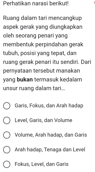 Perhatikan narasi berikut! 7
Ruang dalam tari mencangkup
aspek gerak yang diungkapkan
oleh seorang penari yang
membentuk perpindahan gerak
tubuh, posisi yang tepat, dan
ruang gerak penari itu sendiri. Dari
pernyataan tersebut manakan
yang bukan termasuk kedalam
unsur ruang dalam tari...
Garis, Fokus, dan Arah hadap
Level, Garis, dan Volume
Volume, Arah hadap, dan Garis
Arah hadap, Tenaga dan Level
Fokus, Level, dan Garis