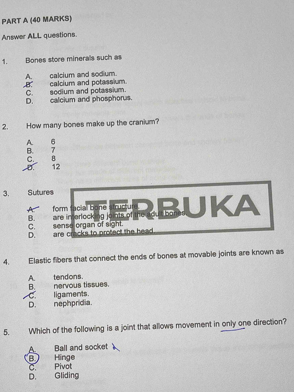 Answer ALL questions.
1. Bones store minerals such as
A. calcium and sodium.
B. calcium and potassium.
C. sodium and potassium.
D. calcium and phosphorus.
2. How many bones make up the cranium?
A. 6
B. 7
C. 8
D. 12
3. Sutures
form facial bone structure.
B. are interlocking joints of the adult bones
C. sense organ of sight.
D. are cracks to protect the head .
4. Elastic fibers that connect the ends of bones at movable joints are known as
A. tendons.
B. nervous tissues.
C. ligaments.
D. nephpridia.
5. Which of the following is a joint that allows movement in only one direction?
A. Ball and socket
B. Hinge
C. Pivot
D. Gliding