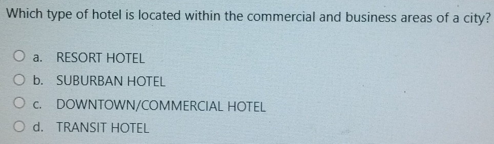 Which type of hotel is located within the commercial and business areas of a city?
a. RESORT HOTEL
b. SUBURBAN HOTEL
c. DOWNTOWN/COMMERCIAL HOTEL
d. TRANSIT HOTEL