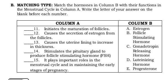 MATCHING TYPE: Match the hormones in Column B with their functions in 
the Menstrual Cycle in Column A. Write the letter of your answer on the 
blank before each number.