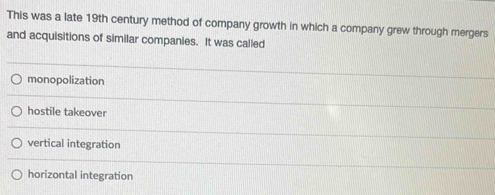 This was a late 19th century method of company growth in which a company grew through mergers
and acquisitions of similar companies. It was called
monopolization
hostile takeover
vertical integration
horizontal integration