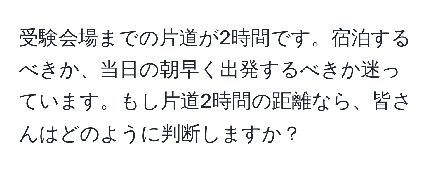 受験会場までの片道が2時間です。宿泊するべきか、当日の朝早く出発するべきか迷っています。もし片道2時間の距離なら、皆さんはどのように判断しますか？