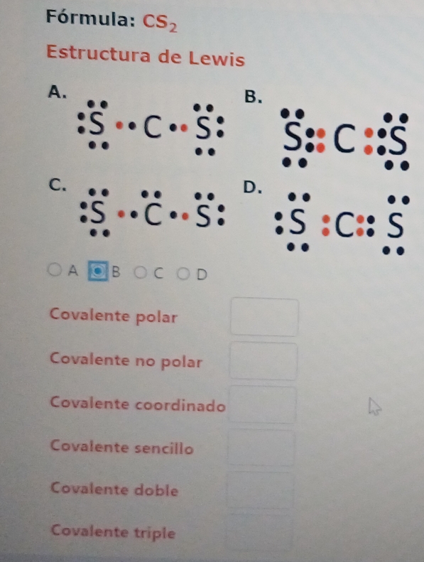 Fórmula: CS_2
Estructura de Lewis
A.
B.
C
C.
D.
S: 5 :C:: C
A B C D
Covalente polar
Covalente no polar
Covalente coordinado
Covalente sencillo
Covalente doble
Covalente triple