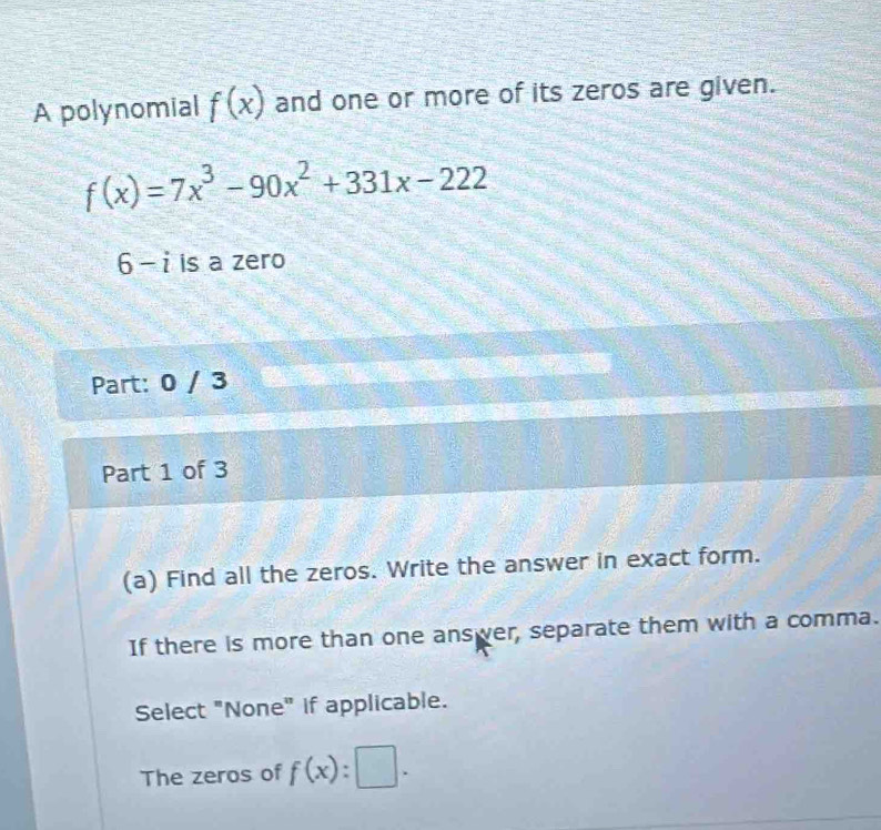 A polynomial f(x) and one or more of its zeros are given.
f(x)=7x^3-90x^2+331x-222
6-i is a zero 
Part: 0 / 3 
Part 1 of 3 
(a) Find all the zeros. Write the answer in exact form. 
If there is more than one answer, separate them with a comma. 
Select "None" if applicable. 
The zeros of f(x):□.