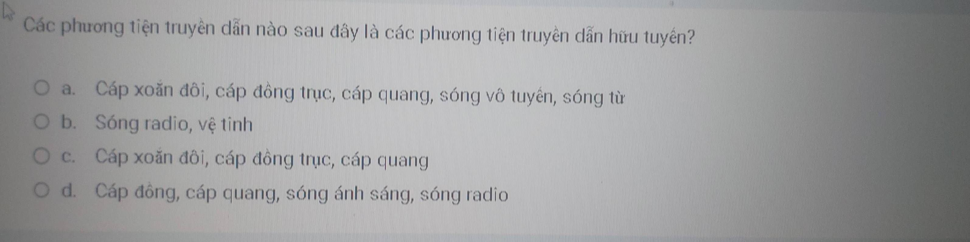 Các phương tiện truyền dẫn nào sau đây là các phương tiện truyền dẫn hữu tuyến?
a. Cáp xoăn đôi, cáp đông trục, cáp quang, sóng vô tuyên, sóng từ
b. Sóng radio, vệ tinh
c. Cáp xoăn đôi, cáp đồng trục, cáp quang
d. Cáp đông, cáp quang, sóng ánh sáng, sóng radio