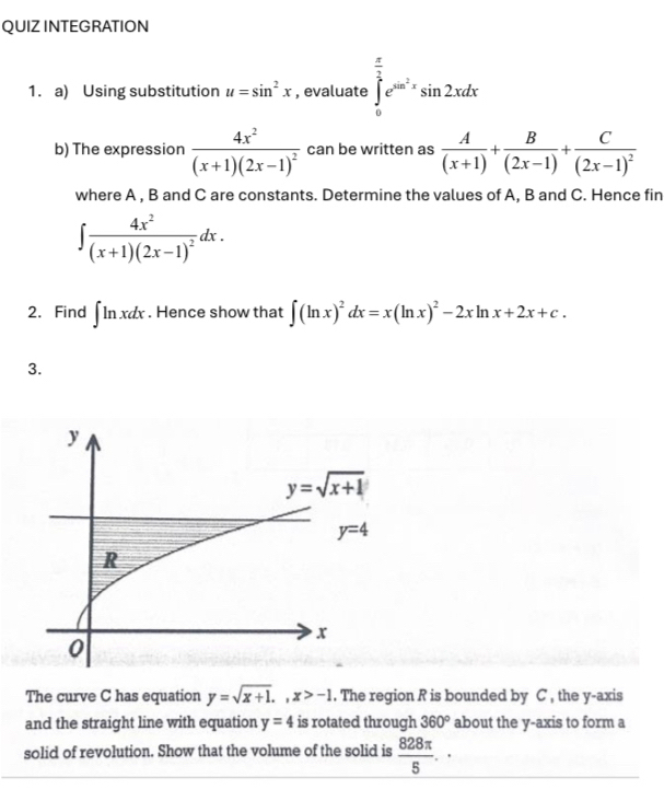 QUIZ INTEGRATION
1. a) Using substitution u=sin^2x , evaluate ∈tlimits _0^((frac π)2)e^(sin ^2)xsin 2xdx
b) The expression frac 4x^2(x+1)(2x-1)^2 can be written as  A/(x+1) + B/(2x-1) +frac C(2x-1)^2
where A , B and C are constants. Determine the values of A, B and C. Hence fin
∈t frac 4x^2(x+1)(2x-1)^2dx.
2. Find ∈t ln xdx. Hence show that ∈t (ln x)^2dx=x(ln x)^2-2xln x+2x+c.
3.
The curve C has equation y=sqrt(x+1).,x>-1. The region R is bounded by C , the y-axis
and the straight line with equation y=4 is rotated through 360° about the y-axis to form a
solid of revolution. Show that the volume of the solid is  828π /5 .