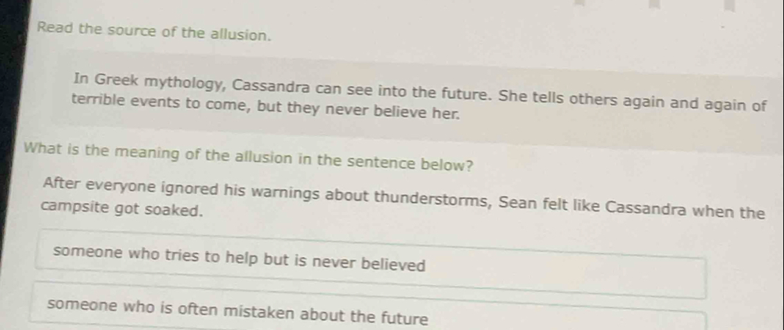 Read the source of the allusion.
In Greek mythology, Cassandra can see into the future. She tells others again and again of
terrible events to come, but they never believe her.
What is the meaning of the allusion in the sentence below?
After everyone ignored his warnings about thunderstorms, Sean felt like Cassandra when the
campsite got soaked.
someone who tries to help but is never believed
someone who is often mistaken about the future