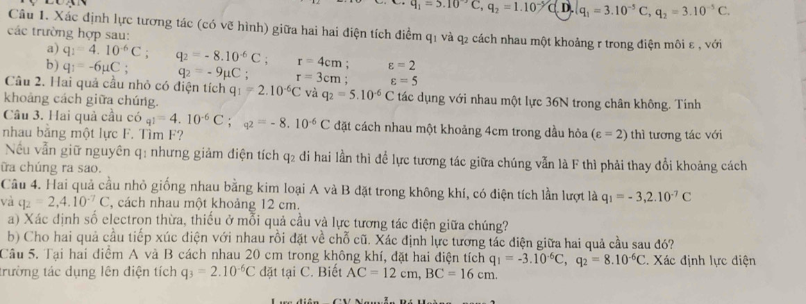 q_1=5.10°C,q_2=1.10^(-5)C(.) ).q_1=3.10^(-5)C,q_2=3.10^(-5)C.
Câu 1. Xác định lực tương tác (có vẽ hình) giữa hai hai điện tích điểm q1 và q2 cách nhau một khoảng r trong điện môi ε , với
các trường hợp sau:
a) q_1=4.10^(-6)C; q_2=-8.10^(-6)C: r=4cm; varepsilon =2
b ) q_1=-6mu C; q_2=-9mu C. r=3cm; varepsilon =5
Câu 2. Hai quả cầu nhỏ có điện tích q_1=2.10^(-6)C và q_2=5.10^(-6)C tác dụng với nhau một lực 36N trong chân không. Tính
khoảng cách giữa chúng.
Câu 3. Hai quả cầu có q1=4.10^(-6)C;q2=-8.10^(-6)C đặt cách nhau một khoảng 4cm trong dầu hỏa
nhau bằng một lực F. Tìm F? (varepsilon =2) thì tương tác với
Nếu vẫn giữ nguyên q: nhưng giảm điện tích q2 đi hai lần thì để lực tương tác giữa chúng vẫn là F thì phải thay đổi khoảng cách
ữa chúng ra sao.
Câu 4. Hai quả cầu nhỏ giống nhau bằng kim loại A và B đặt trong không khí, có điện tích lần lượt là q_1=-3,2.10^(-7)C
và q_2=2,4.10^(-7)C , cách nhau một khoảng 12 cm.
a) Xác dịnh số electron thừa, thiếu ở mỗi quả cầu và lực tương tác điện giữa chúng?
b) Cho hai quả cầu tiếp xúc điện với nhau rồi đặt về chỗ cũ. Xác định lực tương tác điện giữa hai quả cầu sau đó?
Câu 5. Tại hai điểm A và B cách nhau 20 cm trong không khí, đặt hai điện tích q_1=-3.10^(-6)C,q_2=8.10^(-6)C. Xác định lực điện
trường tác dụng lên diện tích q_3=2.10^(-6)C đặt tại C. Biết AC=12cm,BC=16cm.