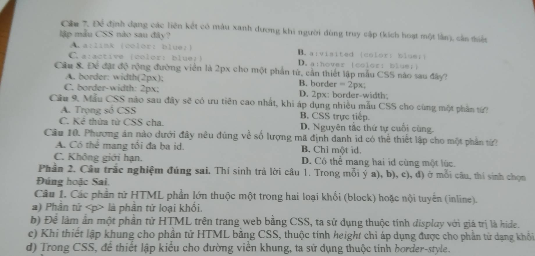 Cầu 7. Để định dạng các liên kết có màu xanh dương khi người dùng truy cập (kích hoạt một lần), cản thiến
lập mẫu CSS nào sau đây?
A a:link (color: blue;) B. a:visited (color: blue;)
Ca:active (color: blue;) D. a:hover (color: blue;)
Câu 8. tk^ đặt độ rộng đường viền là 2px cho một phần tử, cần thiết lập mẫu CSS nào sau đây?
A. border: width(2px);
B. border =2px;
C. border-width: 2px; D. 2px: border-width;
Cầu 9. Mẫu CSS nào sau đây sẽ có ưu tiên cao nhất, khi áp dụng nhiều mẫu CSS cho cùng một phần từ?
A. Trọng số CSS B. CSS trực tiếp.
C. Kể thừa từ CSS cha. D. Nguyên tắc thứ tự cuối cùng.
Cầu 10. Phương án nào dưới đây nêu đúng về số lượng mã định danh id có thể thiết lập cho một phần từ
A. Có thể mang tôi đa ba id. B. Chỉ một id.
C. Không giới hạn. D. Có thể mang hai id cùng một lúc.
Phần 2. Câu trắc nghiệm đúng sai. Thí sinh trả lời câu 1. Trong mỗi ý a), b), c), d) ở mỗi câu, thí sinh chọn
Đúng hoặc Sai.
Câu 1. Các phần tử HTML phần lớn thuộc một trong hai loại khối (block) hoặc nội tuyển (inline).
a) Phần tử là phần tử loại khối.
b) Để làm ấn một phần tử HTML trên trang web bằng CSS, ta sử dụng thuộc tính display với giá trị là hide.
c) Khi thiết lập khung cho phần tử HTML bằng CSS, thuộc tính height chỉ áp dụng được cho phần tử dạng khổi
d) Trong CSS, để thiết lập kiểu cho đường viền khung, ta sử dụng thuộc tính border-style.