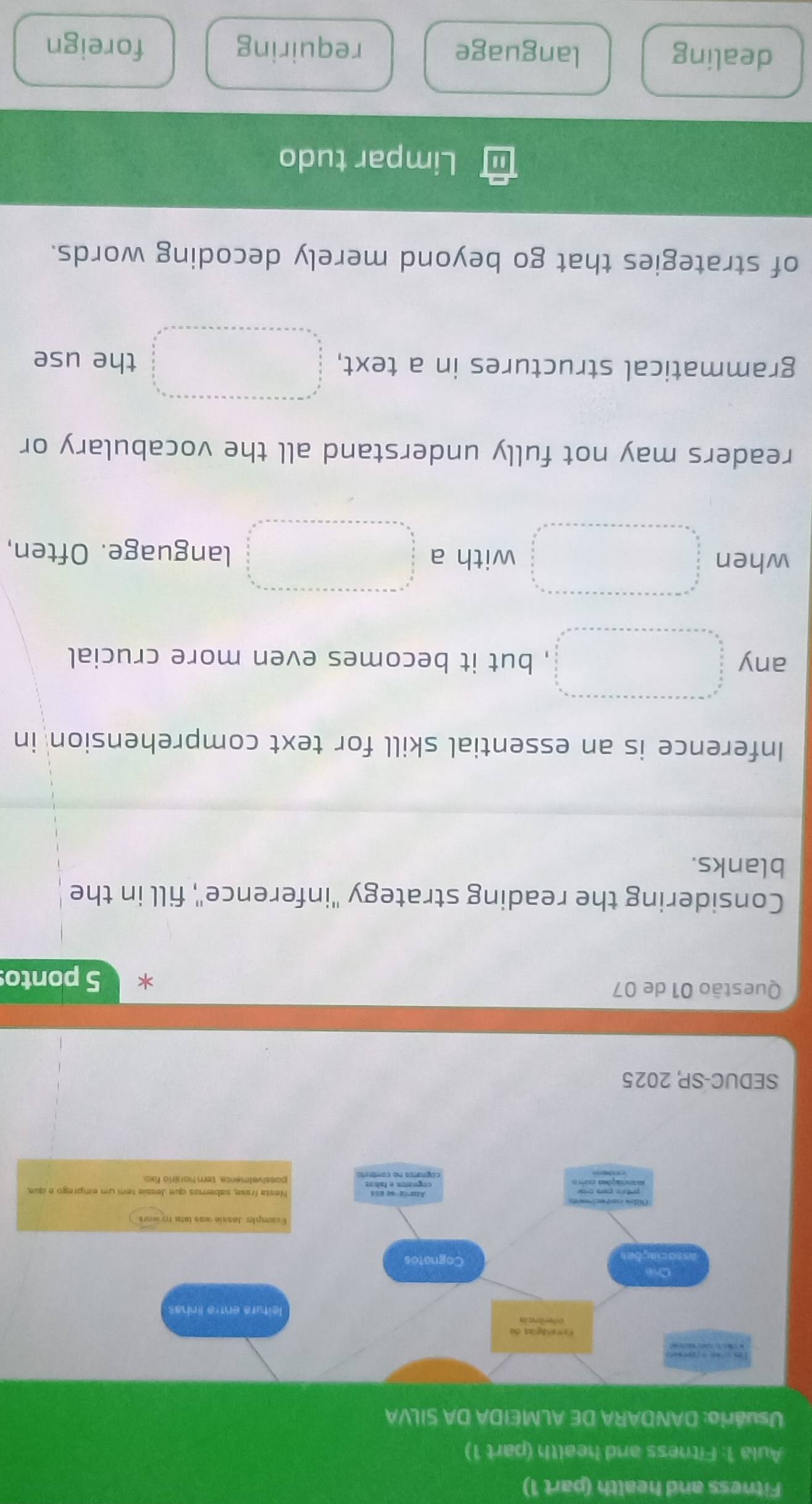 Fitness and health (part 1) 
Aula 1: Fitness and health (part 1) 
Usuário: DANDARA DE ALMEIDA DA SILVA 
SEDUC-SP 2025 
Questão 01 de 07 5 ponto 
Considering the reading strategy ''inference", fill in the 
blanks. 
Inference is an essential skill for text comprehension in 
any =□  frac  □  □  □ endarray , but it becomes even more crucial
x_X,_X)
when beginarrayr □ =□ =·s ·s -n· ·s ·s ·s  frac n=□ * n* n* ·s * n=1n2 □  ·s ·s ·s  frac  n/2  frac □  n/n  □  □  □ endarray  with a □ □  language. Often, 
readers may not fully understand all the vocabulary or 
grammatical structures in a text, the use 
of strategies that go beyond merely decoding words. 
Limpar tudo 
dealing language requiring foreign