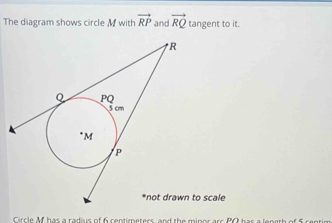 The diagram shows circle M with vector RP and vector RQ tangent to it. 
to scale 
Circle M has a radius of 6 centimeters, and the minor arc PQ has a length of 5 centim