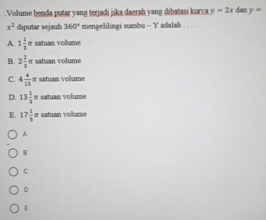 .Volume benda putar yang terjadi jika daerah yang dibatasi kurva y=2x dan y=
x^2 diputar sejauh 360° mengelilingi sumbu - Y adalah . .
A. 1 1/3 π satuan volume
B. 2 2/3 π satuan volume
C. 4 4/15 π satuan volume
D. 13 1/3 π satuan volume
E. 17 1/5 π satuan volume
A
B
C
D
E