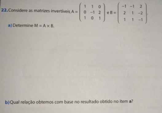 Considere as matrizes invertíveis A=beginpmatrix 1&1&0 0&-1&2 1&0&1endpmatrix e B=beginpmatrix -1&-1&2 2&1&-2 1&1&-1endpmatrix. 
a) Determine M=A* B. 
b) Qual relação obtemos com base no resultado obtido no item a?