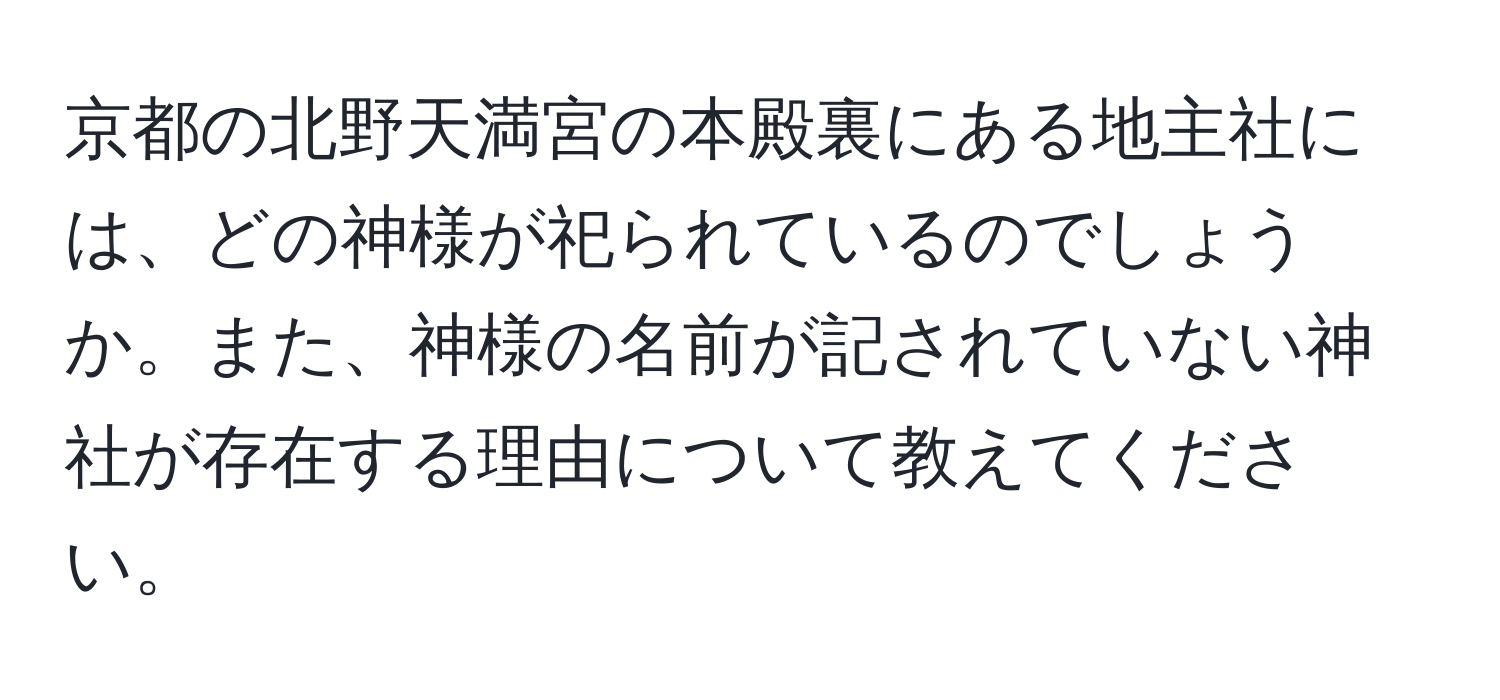 京都の北野天満宮の本殿裏にある地主社には、どの神様が祀られているのでしょうか。また、神様の名前が記されていない神社が存在する理由について教えてください。