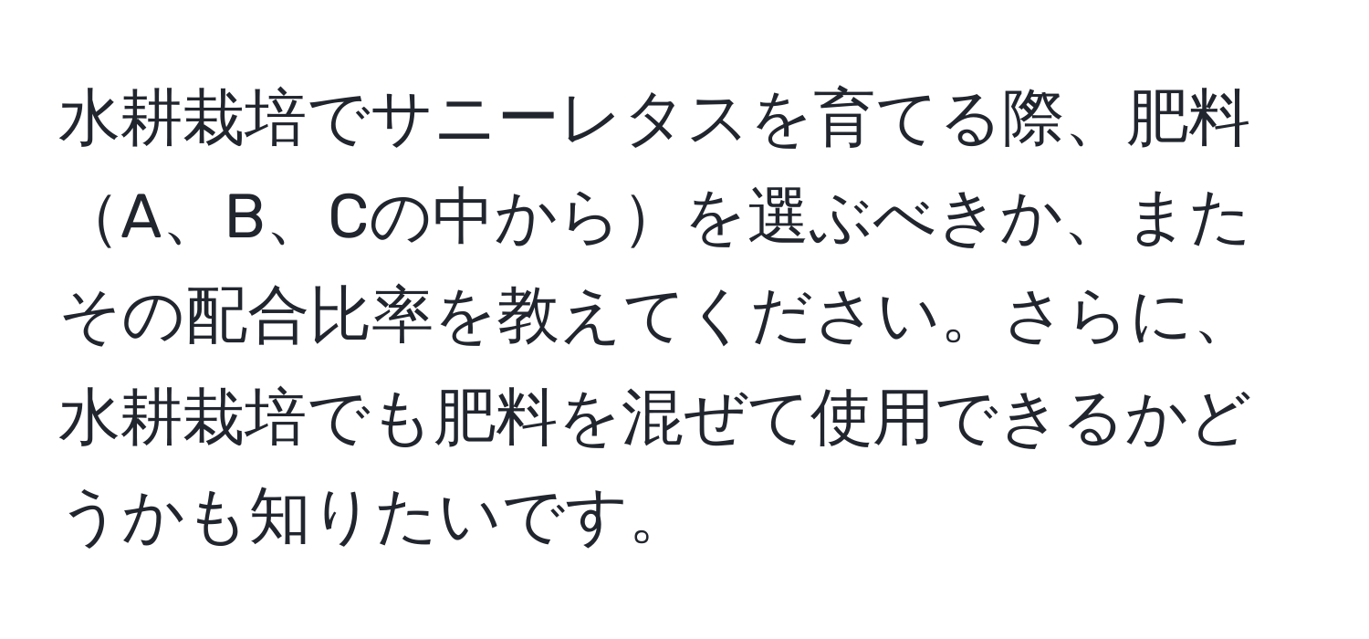 水耕栽培でサニーレタスを育てる際、肥料A、B、Cの中からを選ぶべきか、またその配合比率を教えてください。さらに、水耕栽培でも肥料を混ぜて使用できるかどうかも知りたいです。