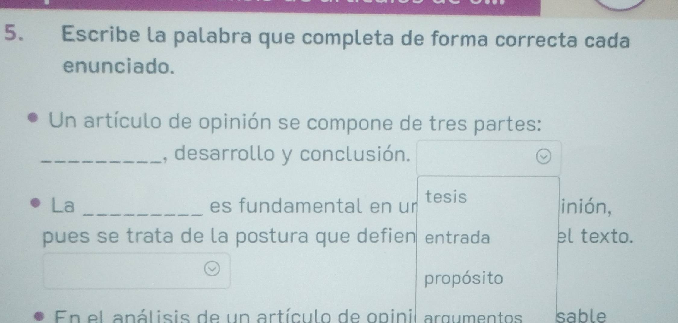 Escribe la palabra que completa de forma correcta cada 
enunciado. 
Un artículo de opinión se compone de tres partes: 
_, desarrollo y conclusión. 
La _es fundamental en ur tesis inión, 
pues se trata de la postura que defien entrada el texto. 
propósito 
En el apálisis de un artículo de opinil argumentos sable