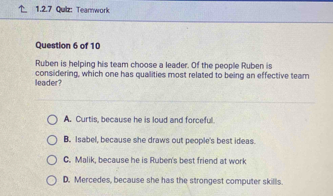 Teamwork
Question 6 of 10
Ruben is helping his team choose a leader. Of the people Ruben is
considering, which one has qualities most related to being an effective team
leader?
A. Curtis, because he is loud and forceful.
B. Isabel, because she draws out people's best ideas.
C. Malik, because he is Ruben's best friend at work
D. Mercedes, because she has the strongest computer skills.