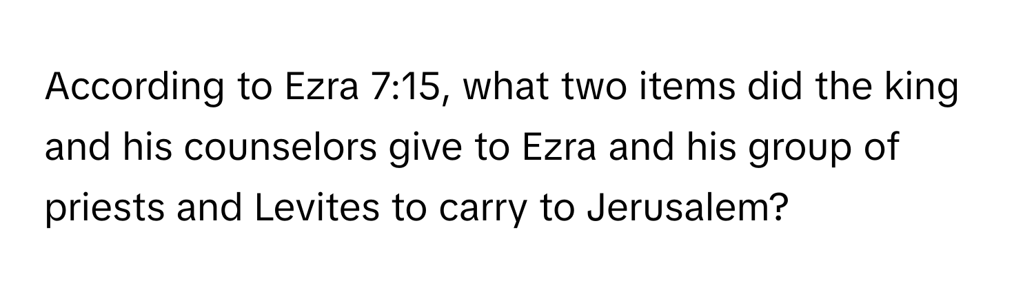 According to Ezra 7:15, what two items did the king and his counselors give to Ezra and his group of priests and Levites to carry to Jerusalem?