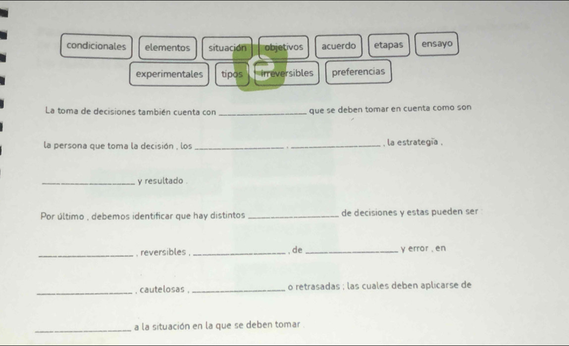 condicionales elementos situación objetivos acuerdo etapas ensayo
experimentales tipos inreversibles preferencias
La toma de decisiones también cuenta con _que se deben tomar en cuenta como son
la persona que toma la decisión , los _. _, la estrategía ,
_y resultado .
Por último , debemos identificar que hay distintos _de decisiones y estas pueden ser
_, reversibles , _,de_ y error , en
_, cautelosas , _o retrasadas ; las cuales deben aplicarse de
_a la situación en la que se deben tomar .