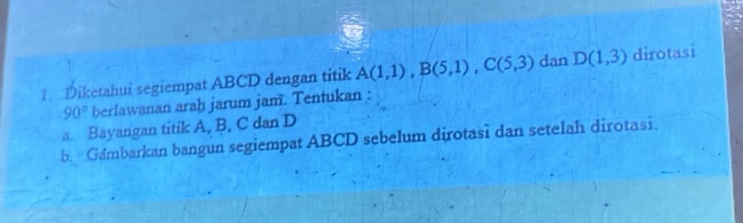 Diketahui segiempat ABCD dengan titik A(1,1), B(5,1), C(5,3) dan D(1,3) dirotasi
90° berlawanan arah jarum jam. Tentukan : 
a. Bayangan titik A, B, C dan D
b. Gambarkan bangun segiempat ABCD sebelum dirotasi dan setelah dirotasi.