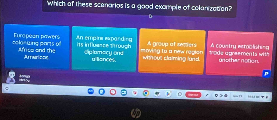 Which of these scenarios is a good example of colonization?
European powers An empire expanding A group of settlers A country establishing
colonizing parts of its influence through moving to a new region trade agreements with
Africa and the diplomacy and
Americas. alliances. without claiming land. another nation.
Zaniya
McCoy
Nov 21 10:5' Us