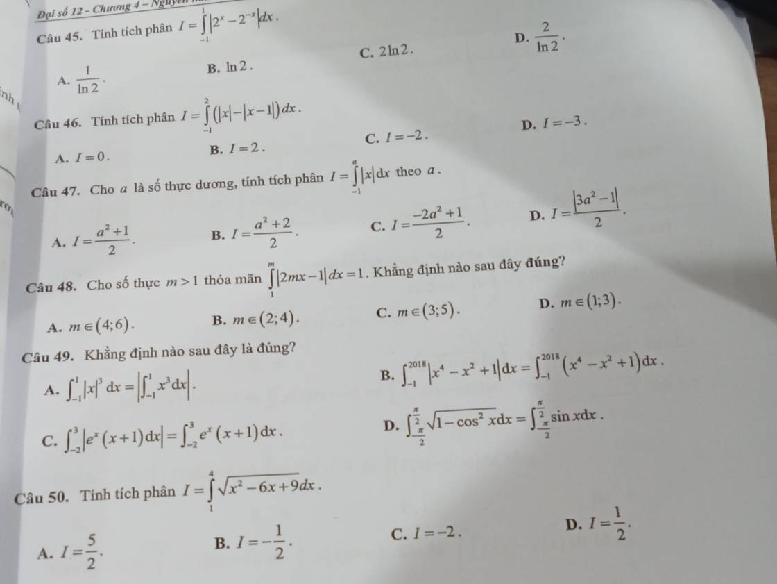 Đại số 12 - Chương 4 - Nguyễ
Câu 45. Tính tích phân I=∈tlimits _(-1)^1|2^x-2^(-x)|dx.
D.  2/ln 2 .
C. 2ln 2.
A.  1/ln 2 . B. ln 2 .
nh
Câu 46. Tính tích phân I=∈tlimits _(-1)^2(|x|-|x-1|)dx.
D. I=-3.
C. I=-2.
A. I=0.
B. I=2.
Câu 47. Cho a là số thực dương, tính tích phân I=∈tlimits _(-1)^a|x|dx theo a .
A. I= (a^2+1)/2 . B. I= (a^2+2)/2 . C. I= (-2a^2+1)/2 . D. I= (|3a^2-1|)/2 .
Câu 48. Cho số thực m>1 thỏa mãn ∈tlimits _1^(m|2mx-1|dx=1. Khẳng định nào sau đây đúng?
D. m∈ (1;3).
A. m∈ (4;6).
B. m∈ (2;4).
C. m∈ (3;5).
Câu 49. Khẳng định nào sau đây là đúng?
A. ∈t _(-1)^1|x|^3) dx=|∈t _(-1)^1x^3dx|.
B. ∈t _(-1)^(2018)|x^4-x^2+1|dx=∈t _(-1)^(2018)(x^4-x^2+1)dx.
C. ∈t _(-2)^3|e^x(x+1)dx|=∈t _(-2)^3e^x(x+1)dx.
D. ∈t _- π /2 ^ π /2 sqrt(1-cos^2x)dx=∈t _- π /2 ^ π /2 sin xdx.
Câu 50. Tính tích phân I=∈tlimits _1^(4sqrt(x^2)-6x+9)dx.
D. I= 1/2 .
A. I= 5/2 .
B. I=- 1/2 .
C. I=-2.