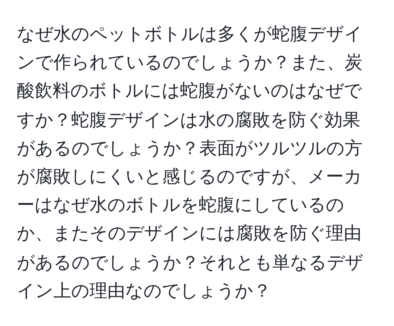 なぜ水のペットボトルは多くが蛇腹デザインで作られているのでしょうか？また、炭酸飲料のボトルには蛇腹がないのはなぜですか？蛇腹デザインは水の腐敗を防ぐ効果があるのでしょうか？表面がツルツルの方が腐敗しにくいと感じるのですが、メーカーはなぜ水のボトルを蛇腹にしているのか、またそのデザインには腐敗を防ぐ理由があるのでしょうか？それとも単なるデザイン上の理由なのでしょうか？