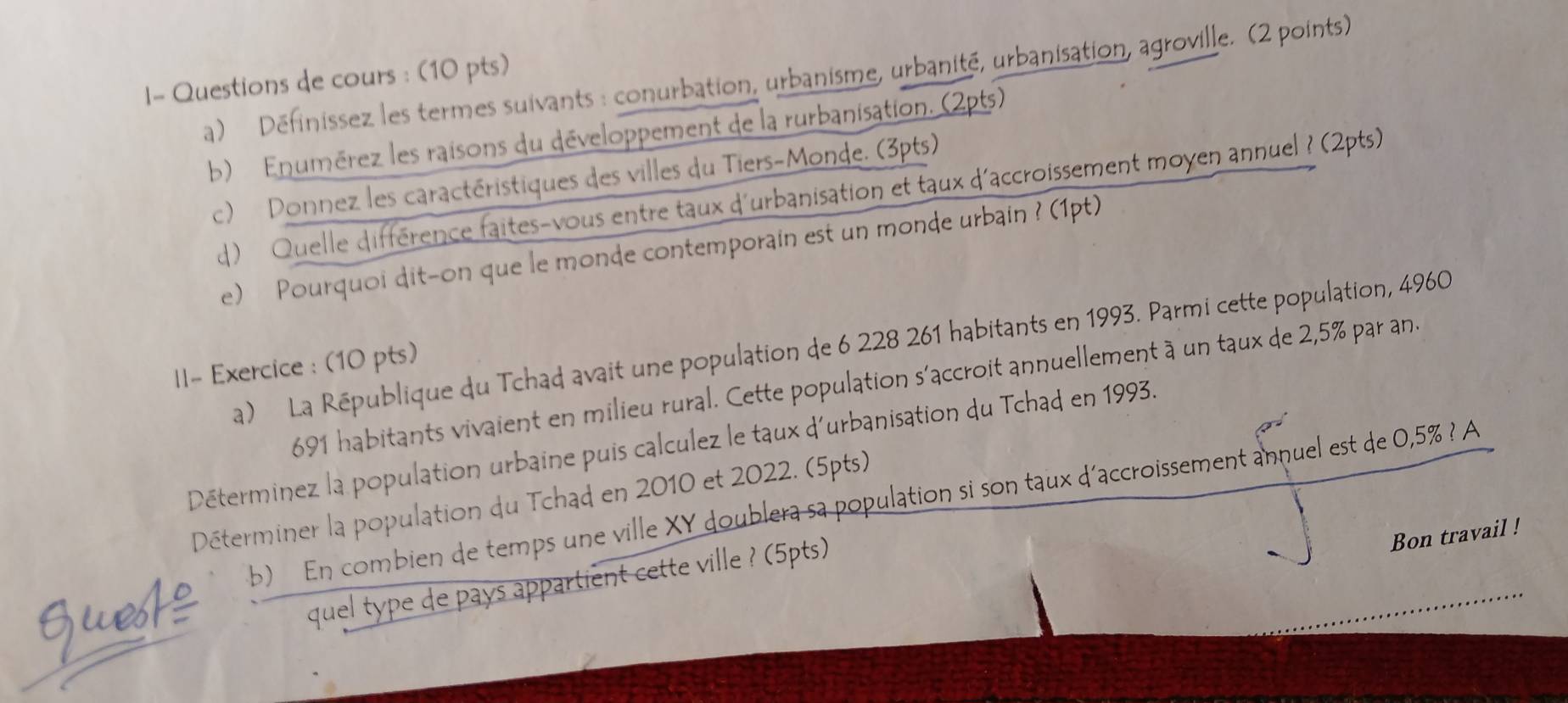 I- Questions de cours : (10 pts) a) Définissez les termes suivants : conurbation, urbanisme, urbanité, urbanisation, agroville. (2 points) 
b) Enumérez les raisons du développement de la rurbanisation. (2pts) 
c) Donnez les caractéristiques des villes du Tiers-Monde. (3pts) 
d) Quelle différence faites-vous entre taux d'urbanisation et taux d'accroissement moyen annuel ? (2pts) 
e) Pourquoi dit-on que le monde contemporain est un monde urbain ? (1pt) 
a) La République du Tchad avait une population de 6 228 261 habitants en 1993. Parmi cette population, 4960
ll- Exercice : (10 pts)
691 habitants vivaient en milieu rural. Cette population s'accroit annuellement à un taux de 2,5% par an. 
Déterminez la population urbaine puis calculez le taux d'urbanisation du Tchad en 1993. 
b) En combien de temps une ville XY doublera sa population si son taux d'accroissement annuel est de 0,5% ? A 
Déterminer la population du Tchad en 2010 et 2022. (5pts) 
Gues 
quel type de pays appartient cette ville ? (5pts) 
Bon travail !