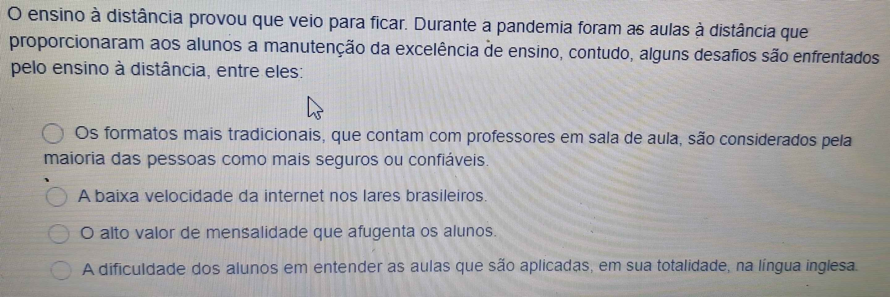 ensino à distância provou que veio para ficar. Durante a pandemia foram as aulas à distância que
proporcionaram aos alunos a manutenção da excelência de ensino, contudo, alguns desafios são enfrentados
pelo ensino à distância, entre eles:
Os formatos mais tradicionais, que contam com professores em sala de aula, são considerados pela
maioria das pessoas como mais seguros ou confiáveis.
A baixa velocidade da internet nos lares brasileiros.
O alto valor de mensalidade que afugenta os alunos.
A dificuldade dos alunos em entender as aulas que são aplicadas, em sua totalidade, na língua inglesa.