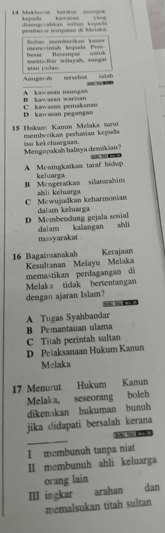 Maklumat berikut merujuk
kepada kawasan yang
dianugerahkan sultan kepada
pembesar tempatan di Melaka.
Sultan memberikan kuasa
memerintah kepada Pem-
besar Berempat untuk
mentadbir wilayah, sungai
atau pulau.
Anugerah tersebut ialab
BURU TERS M D
A kawasan naungan
B kawasan warisan
C kawasan pemakanan
D kawasan pegangan
15 Hukum Kanun Melaka turut
memberikan perhatian kepada
isu kekeluargaan.
Mengapakah halnya demikian?
BUKU TEKS mS 10
A Meningkatkan taraf hidup
keluarga
B Mengeratkan silaturahim
ahli keluarga
C Mewujudkan keharmonian
dalam keluarga
D Membendung gejala sosial
dalam kalangan ahli
masyarakat
16 Bagaimanakah Kerajaan
Kesultanan Melayu Melaka
memastikan perdagangan di
Melaka tidak bertentangan
dengan ajaran Islam?
BUKÜ TEKS U
A Tugas Syahbandar
B Pemantauan ulama
C Titah perintah sultan
D Pelaksanaan Hukum Kanun
Melaka
17 Menurut Hukum Kanun
Melaka, seseorang boleh
dikenakan hukuman bunuh
jika didapati bersalah kerana
_
BUKU TEKS MS I
I membunuh tanpa niat
II membunuh ahli keluarga
orang lain
III ingkar arahan dan
memalsukan titah sultan