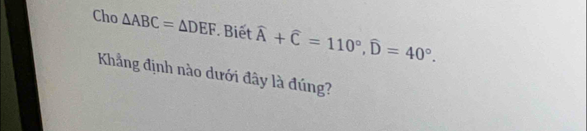 Cho △ ABC=△ DEF. Biết widehat A+widehat C=110°, widehat D=40°. 
Kẳng định nào dưới đây là đúng?