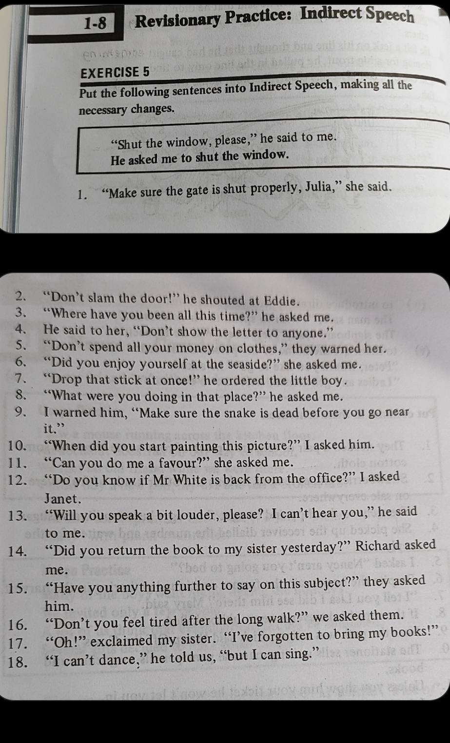 1-8 Revisionary Practice: Indirect Speech 
EXERCISE 5 
Put the following sentences into Indirect Speech, making all the 
necessary changes. 
“Shut the window, please,” he said to me. 
He asked me to shut the window. 
1. “Make sure the gate is shut properly, Julia,” she said. 
2. “Don’t slam the door!” he shouted at Eddie. 
3. “Where have you been all this time?” he asked me. 
4. He said to her, “Don’t show the letter to anyone.” 
5. “Don’t spend all your money on clothes,” they warned her. 
6. “Did you enjoy yourself at the seaside?” she asked me. 
7. “Drop that stick at once!” he ordered the little boy. 
8. “What were you doing in that place?” he asked me. 
9. I warned him, “Make sure the snake is dead before you go near 
it.” 
10. “When did you start painting this picture?” I asked him. 
11. “Can you do me a favour?” she asked me. 
12. “Do you know if Mr White is back from the office?” I asked 
Janet. 
13. “Will you speak a bit louder, please? I can’t hear you,” he said 
to me. 
14. “Did you return the book to my sister yesterday?” Richard asked 
me. 
15. “Have you anything further to say on this subject?” they asked 
him. 
16. “Don’t you feel tired after the long walk?” we asked them. 
17. “Oh!” exclaimed my sister. “I’ve forgotten to bring my books!” 
18. “I can’t dance,” he told us, “but I can sing.”