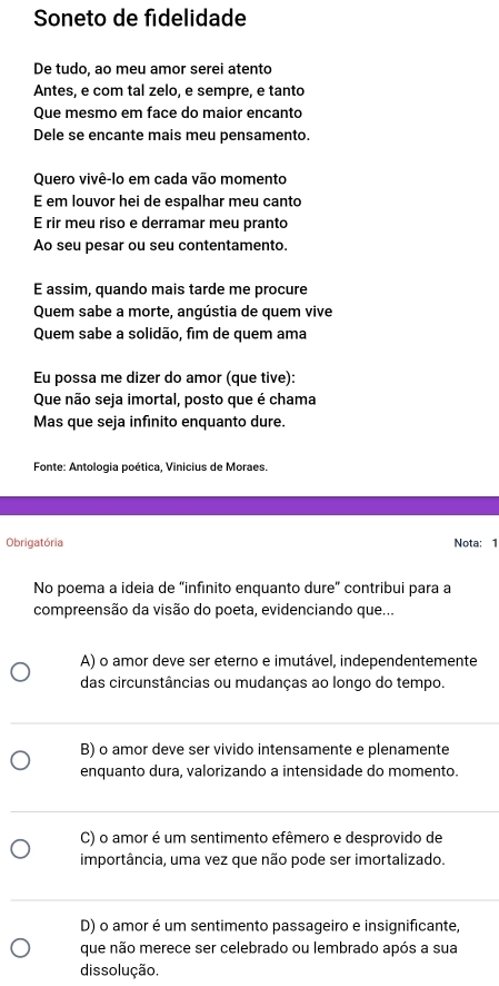 Soneto de fidelidade
De tudo, ao meu amor serei atento
Antes, e com tal zelo, e sempre, e tanto
Que mesmo em face do maior encanto
Dele se encante mais meu pensamento.
Quero vivê-lo em cada vão momento
E em louvor hei de espalhar meu canto
E rir meu riso e derramar meu pranto
Ao seu pesar ou seu contentamento.
E assim, quando mais tarde me procure
Quem sabe a morte, angústia de quem vive
Quem sabe a solidão, fim de quem ama
Eu possa me dizer do amor (que tive):
Que não seja imortal, posto que é chama
Mas que seja infinito enquanto dure.
Fonte: Antologia poética, Vinicius de Moraes.
Obrigatória Nota: 1
No poema a ideia de “infinito enquanto dure” contribui para a
compreensão da visão do poeta, evidenciando que...
A) o amor deve ser eterno e imutável, independentemente
das circunstâncias ou mudanças ao longo do tempo.
B) o amor deve ser vivido intensamente e plenamente
enquanto dura, valorizando a intensidade do momento.
C) o amor é um sentimento efêmero e desprovido de
importância, uma vez que não pode ser imortalizado.
D) o amor é um sentimento passageiro e insignificante,
que não merece ser celebrado ou lembrado após a sua
dissolução.